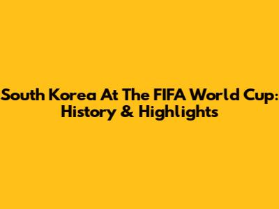 South Korea At The FIFA World Cup: History & Highlights