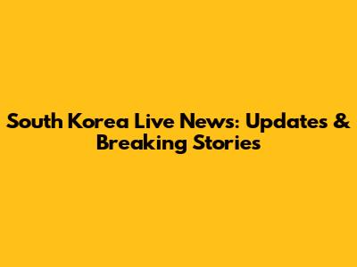 South Korea Live News: Updates & Breaking Stories