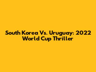 South Korea Vs. Uruguay: 2022 World Cup Thriller