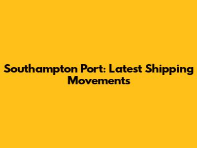 Southampton Port: Latest Shipping Movements