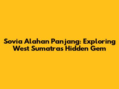 Sovia Alahan Panjang: Exploring West Sumatra's Hidden Gem
