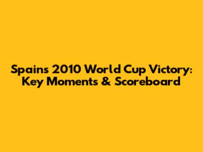 Spain's 2010 World Cup Victory: Key Moments & Scoreboard