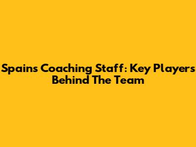 Spain's Coaching Staff: Key Players Behind The Team