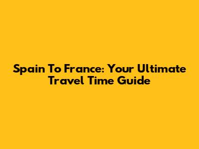 Spain To France: Your Ultimate Travel Time Guide