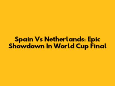 Spain Vs Netherlands: Epic Showdown In World Cup Final