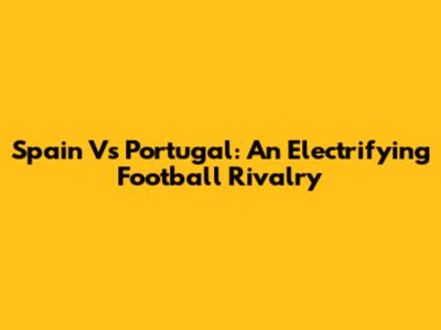Spain Vs Portugal: An Electrifying Football Rivalry
