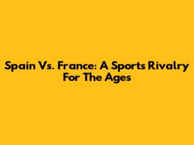 Spain Vs. France: A Sports Rivalry For The Ages