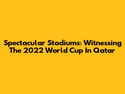 Spectacular Stadiums: Witnessing The 2022 World Cup In Qatar
