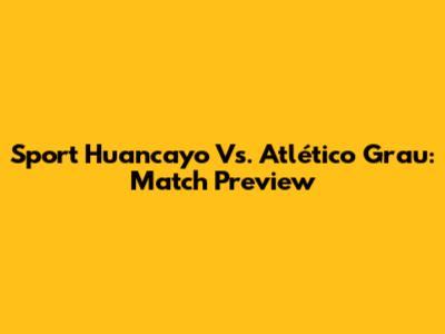 Sport Huancayo Vs. Atlético Grau: Match Preview