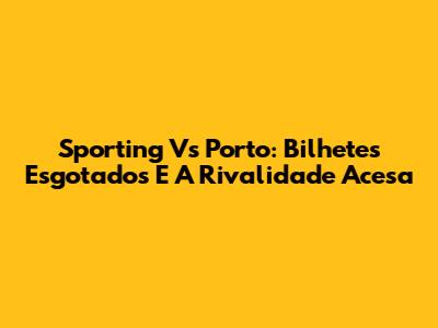 Sporting Vs Porto: Bilhetes Esgotados E A Rivalidade Acesa