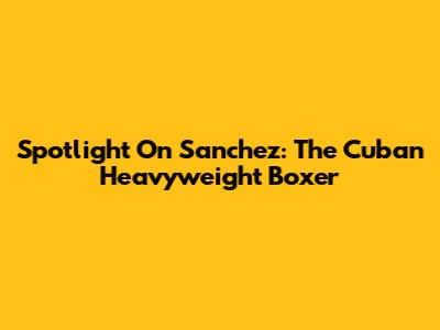 Spotlight On Sanchez: The Cuban Heavyweight Boxer