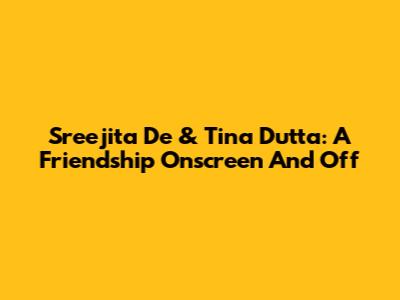 Sreejita De & Tina Dutta: A Friendship Onscreen And Off