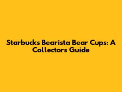 Starbucks Bearista Bear Cups: A Collector's Guide