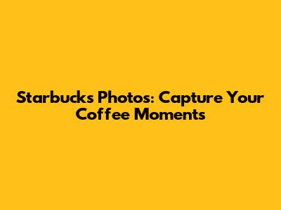 Starbucks Photos: Capture Your Coffee Moments