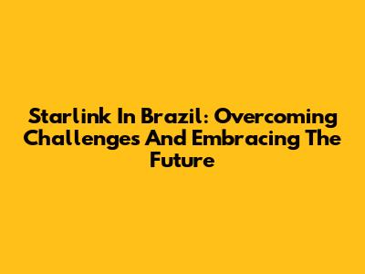 Starlink In Brazil: Overcoming Challenges And Embracing The Future