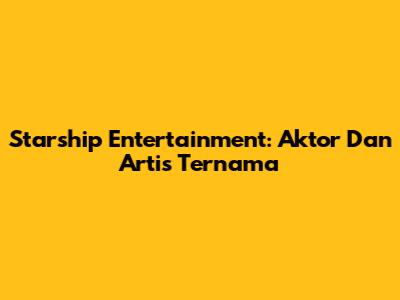 Starship Entertainment: Aktor Dan Artis Ternama