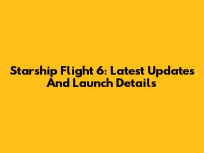 Starship Flight 6: Latest Updates And Launch Details