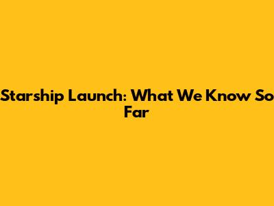 Starship Launch: What We Know So Far