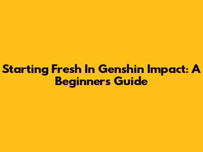 Starting Fresh In Genshin Impact: A Beginner's Guide