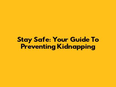 Stay Safe: Your Guide To Preventing Kidnapping