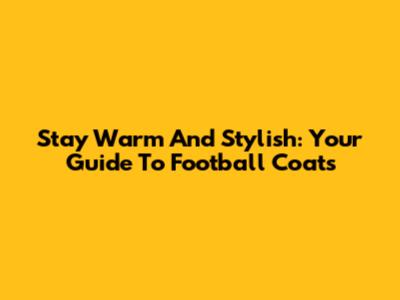 Stay Warm And Stylish: Your Guide To Football Coats