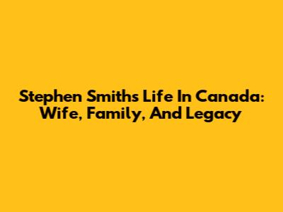Stephen Smith's Life In Canada: Wife, Family, And Legacy