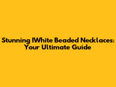 Stunning IWhite Beaded Necklaces: Your Ultimate Guide
