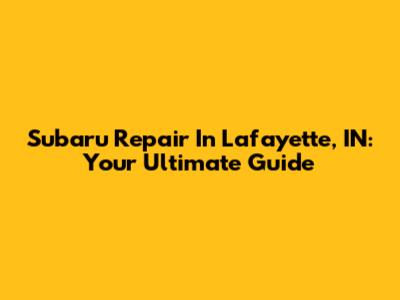 Subaru Repair In Lafayette, IN: Your Ultimate Guide
