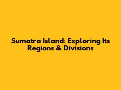 Sumatra Island: Exploring Its Regions & Divisions