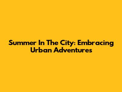 Summer In The City: Embracing Urban Adventures