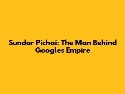 Sundar Pichai: The Man Behind Google's Empire