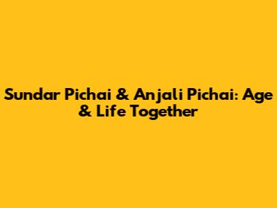 Sundar Pichai & Anjali Pichai: Age & Life Together
