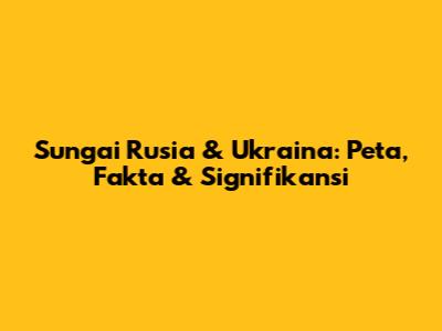 Sungai Rusia & Ukraina: Peta, Fakta & Signifikansi