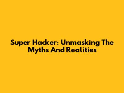 Super Hacker: Unmasking The Myths And Realities