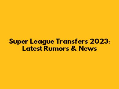 Super League Transfers 2023: Latest Rumors & News