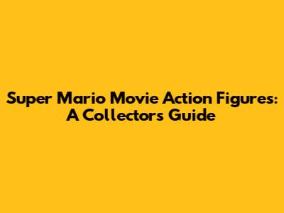 Super Mario Movie Action Figures: A Collector's Guide
