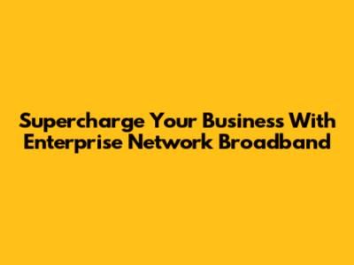 Supercharge Your Business With Enterprise Network Broadband