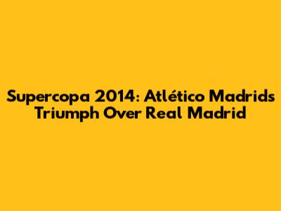 Supercopa 2014: Atlético Madrid's Triumph Over Real Madrid