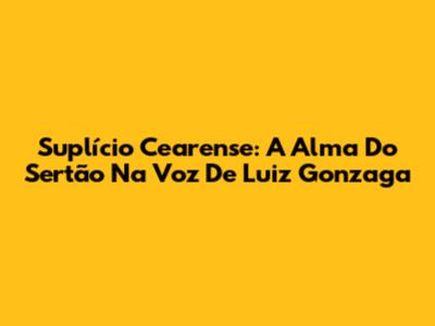 Suplício Cearense: A Alma Do Sertão Na Voz De Luiz Gonzaga