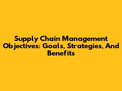 Supply Chain Management Objectives: Goals, Strategies, And Benefits