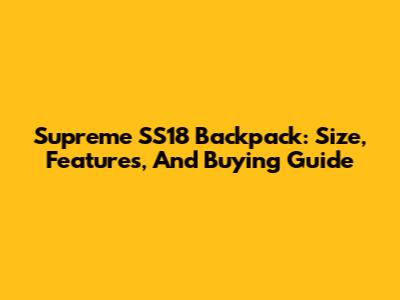 Supreme SS18 Backpack: Size, Features, And Buying Guide