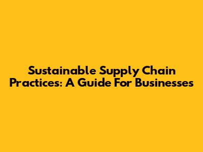 Sustainable Supply Chain Practices: A Guide For Businesses