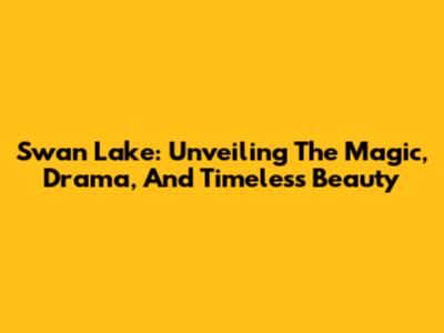 Swan Lake: Unveiling The Magic, Drama, And Timeless Beauty