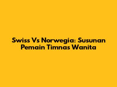 Swiss Vs Norwegia: Susunan Pemain Timnas Wanita