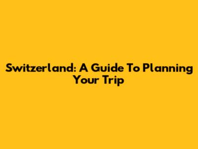 Switzerland: A Guide To Planning Your Trip