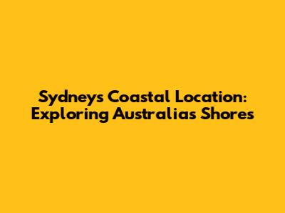 Sydney's Coastal Location: Exploring Australia's Shores