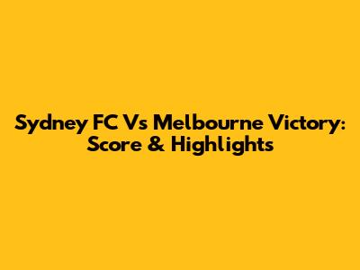 Sydney FC Vs Melbourne Victory: Score & Highlights