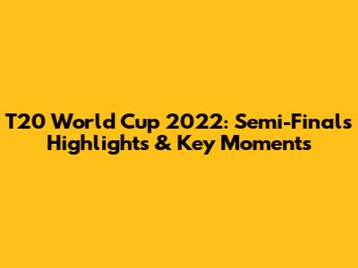 T20 World Cup 2022: Semi-Finals Highlights & Key Moments
