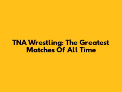 TNA Wrestling: The Greatest Matches Of All Time