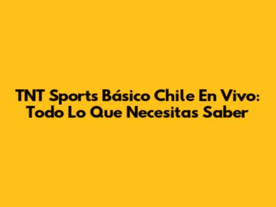 TNT Sports Básico Chile En Vivo: Todo Lo Que Necesitas Saber